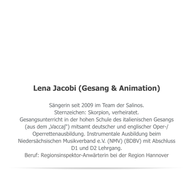 Lena Jacobi (Gesang & Animation) Sngerin seit 2009 im Team der Salinos. Sternzeichen: Skorpion, verheiratet. Gesangsunterricht in der hohen Schule des italienischen Gesangs (aus dem Vaccaj) mitsamt deutscher und englischer Oper-/ Operrettenausbildung. Instrumentale Ausbildung beim Niederschsischen Musikverband e.V. (NMV) (BDBV) mit Abschluss D1 und D2 Lehrgang. Beruf: Regionsinspektor-Anwrterin bei der Region Hannover