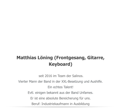 Matthias Lning (Frontgesang, Gitarre, Keyboard)  seit 2016 im Team der Salinos.  Vierter Mann der Band in der XXL-Besetzung und Aushilfe. Ein echtes Talent!  Evtl. einigen bekannt aus der Band Unfames. Er ist eine absolute Bereicherung fr uns. Beruf: Industriekaufmann in Ausbildung